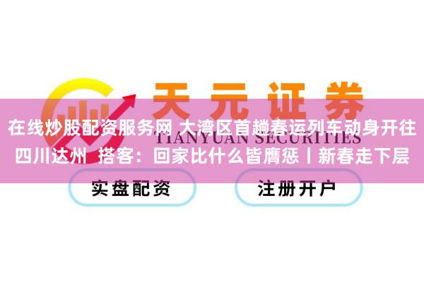 在线炒股配资服务网 大湾区首趟春运列车动身开往四川达州  搭客：回家比什么皆膺惩丨新春走下层