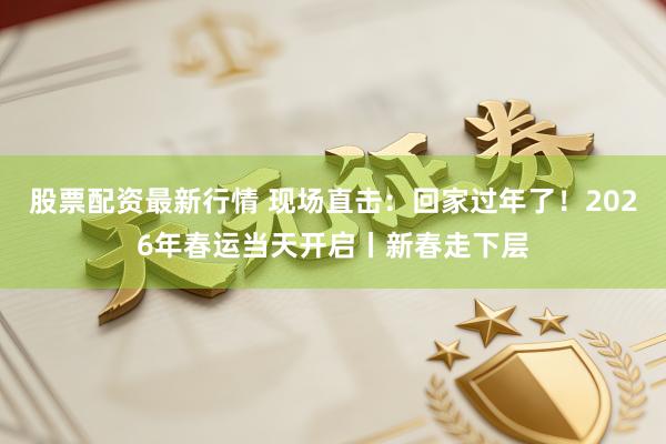 股票配资最新行情 现场直击：回家过年了！2026年春运当天开启丨新春走下层