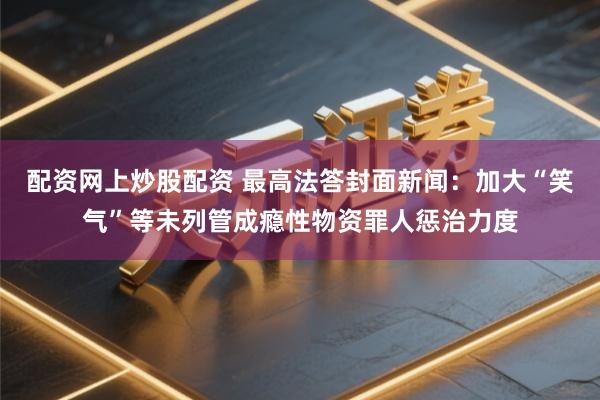 配资网上炒股配资 最高法答封面新闻：加大“笑气”等未列管成瘾性物资罪人惩治力度