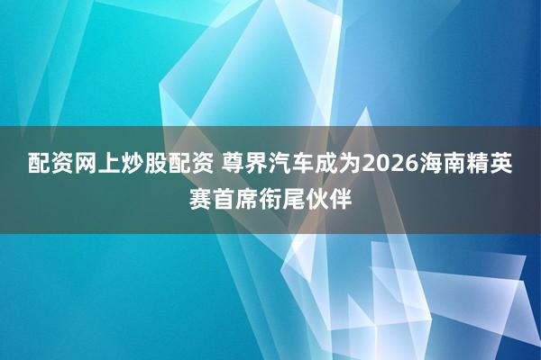 配资网上炒股配资 尊界汽车成为2026海南精英赛首席衔尾伙伴