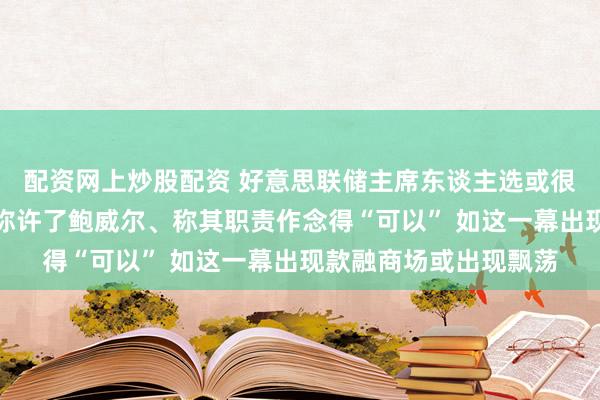 配资网上炒股配资 好意思联储主席东谈主选或很快详情！耶伦向拜登称许了鲍威尔、称其职责作念得“可以” 如这一幕出现款融商场或出现飘荡