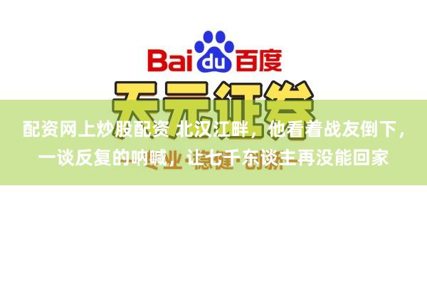 配资网上炒股配资 北汉江畔，他看着战友倒下，一谈反复的呐喊，让七千东谈主再没能回家