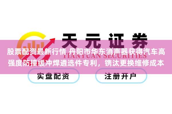 股票配资最新行情 丹阳市华东消声器获得汽车高强度防撞缓冲焊遴选件专利，镌汰更换维修成本