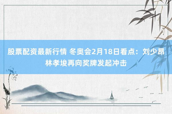 股票配资最新行情 冬奥会2月18日看点：刘少昂林孝埈再向奖牌发起冲击