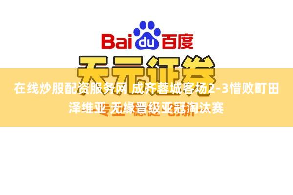 在线炒股配资服务网 成齐蓉城客场2-3惜败町田泽维亚 无缘晋级亚冠淘汰赛