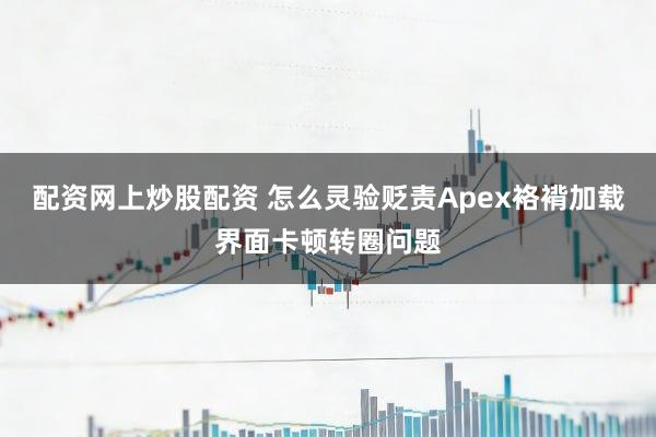 配资网上炒股配资 怎么灵验贬责Apex袼褙加载界面卡顿转圈问题