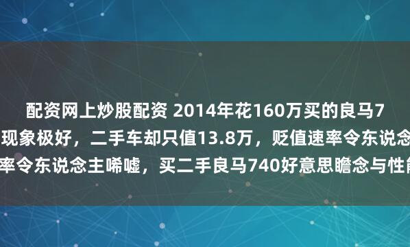 配资网上炒股配资 2014年花160万买的良马740，当今行驶11万公里现象极好，二手车却只值13.8万，贬值速率令东说念主唏嘘，买二手良马740好意思瞻念与性能依旧无可替代