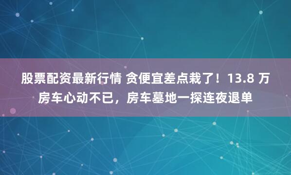 股票配资最新行情 贪便宜差点栽了！13.8 万房车心动不已，房车墓地一探连夜退单