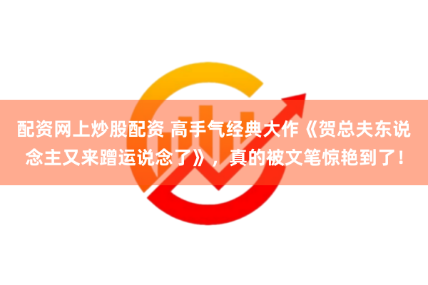 配资网上炒股配资 高手气经典大作《贺总夫东说念主又来蹭运说念了》，真的被文笔惊艳到了！