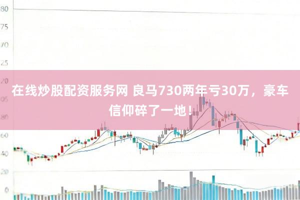 在线炒股配资服务网 良马730两年亏30万，豪车信仰碎了一地！