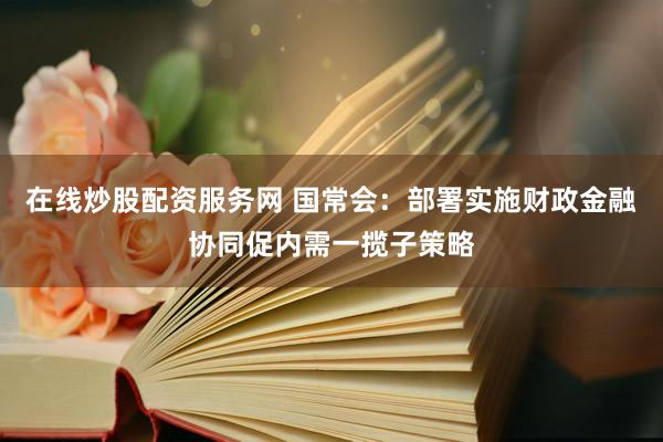 在线炒股配资服务网 国常会：部署实施财政金融协同促内需一揽子策略