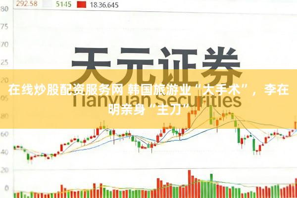 在线炒股配资服务网 韩国旅游业“大手术”，李在明亲身“主刀”