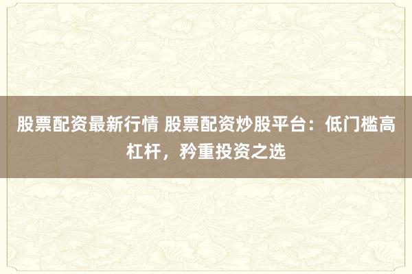 股票配资最新行情 股票配资炒股平台：低门槛高杠杆，矜重投资之选