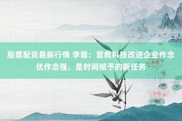 股票配资最新行情 李蓉:营救科技改进企业作念优作念强,是时间赋予的新任务
