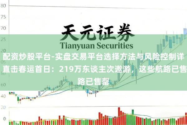 配资炒股平台-实盘交易平台选择方法与风险控制详解 直击春运首日:219万东谈主次遨游,这些航路已售罄