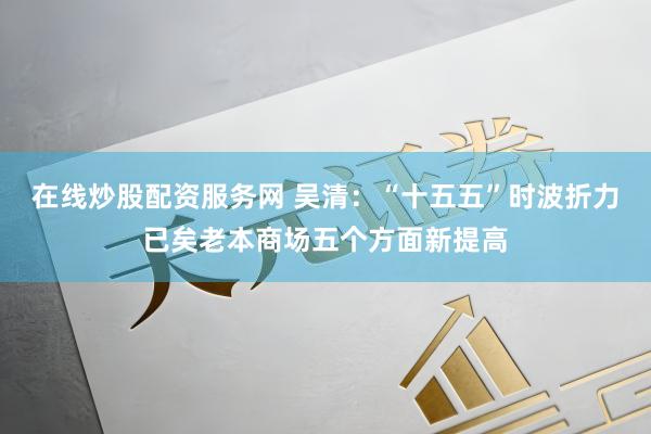 在线炒股配资服务网 吴清：“十五五”时波折力已矣老本商场五个方面新提高