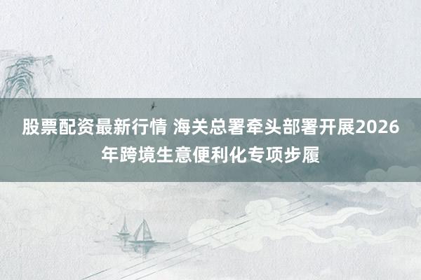 股票配资最新行情 海关总署牵头部署开展2026年跨境生意便利化专项步履