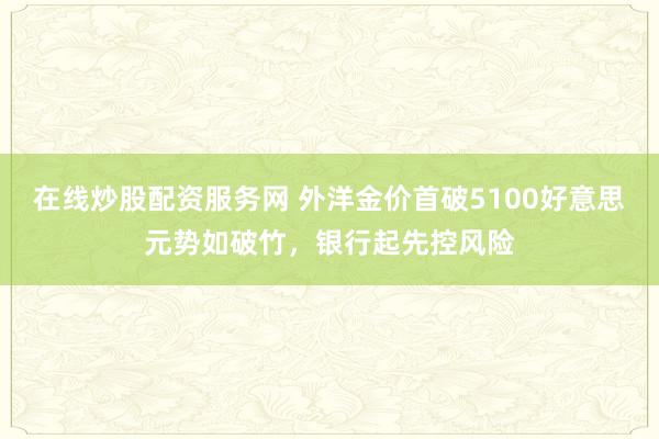 在线炒股配资服务网 外洋金价首破5100好意思元势如破竹,银行起先控风险