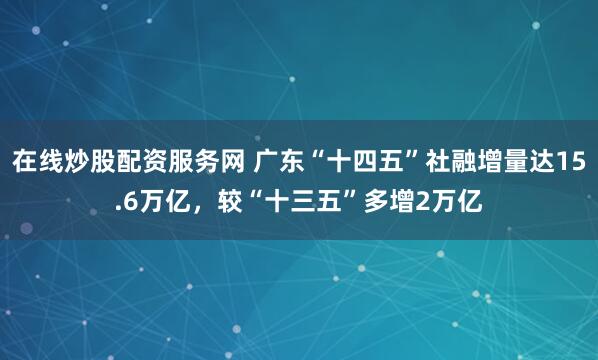 在线炒股配资服务网 广东“十四五”社融增量达15.6万亿，较“十三五”多增2万亿