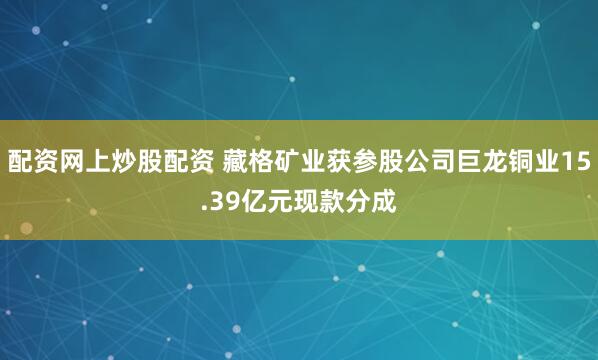 配资网上炒股配资 藏格矿业获参股公司巨龙铜业15.39亿元现款分成