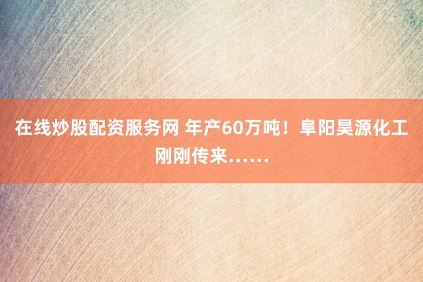 在线炒股配资服务网 年产60万吨!阜阳昊源化工刚刚传来……