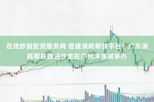 在线炒股配资服务网 搭建消耗帮扶平台！广东消耗帮扶改进沙龙在广州海珠湖举办