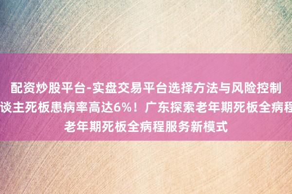 配资炒股平台-实盘交易平台选择方法与风险控制详解 老年东谈主死板患病率高达6%!广东探索老年期死板全病程服务新模式