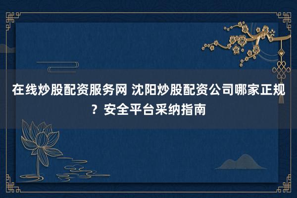 在线炒股配资服务网 沈阳炒股配资公司哪家正规？安全平台采纳指南
