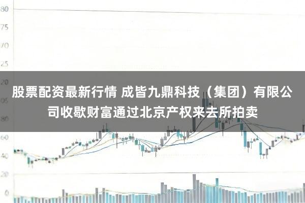 股票配资最新行情 成皆九鼎科技（集团）有限公司收歇财富通过北京产权来去所拍卖