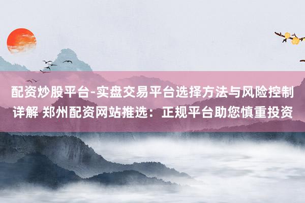 配资炒股平台-实盘交易平台选择方法与风险控制详解 郑州配资网站推选：正规平台助您慎重投资