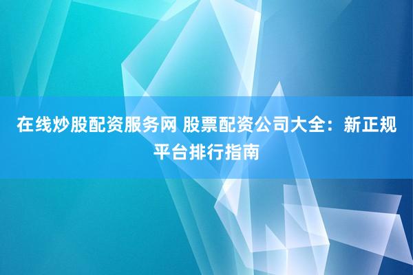 在线炒股配资服务网 股票配资公司大全：新正规平台排行指南