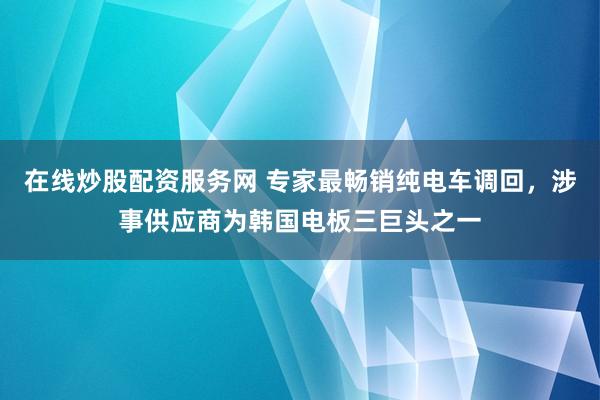 在线炒股配资服务网 专家最畅销纯电车调回，涉事供应商为韩国电板三巨头之一