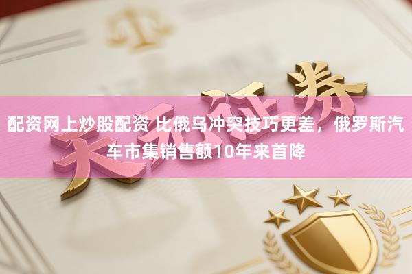 配资网上炒股配资 比俄乌冲突技巧更差，俄罗斯汽车市集销售额10年来首降