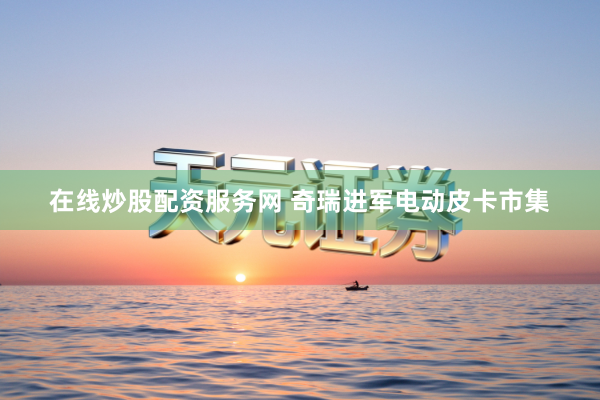 在线炒股配资服务网 奇瑞进军电动皮卡市集