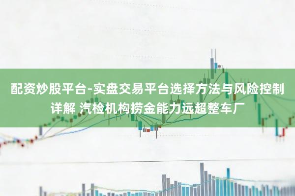 配资炒股平台-实盘交易平台选择方法与风险控制详解 汽检机构捞金能力远超整车厂