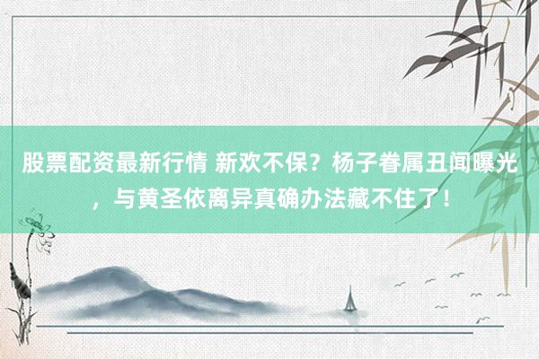股票配资最新行情 新欢不保？杨子眷属丑闻曝光，与黄圣依离异真确办法藏不住了！
