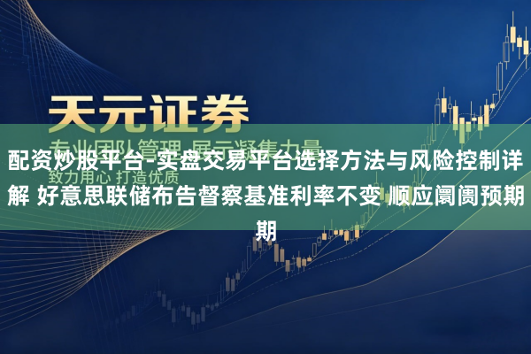 配资炒股平台-实盘交易平台选择方法与风险控制详解 好意思联储布告督察基准利率不变 顺应阛阓预期