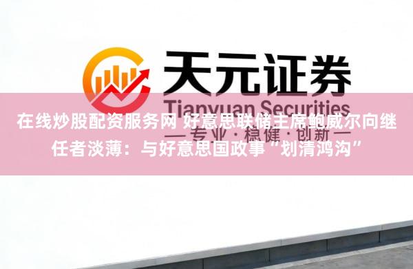 在线炒股配资服务网 好意思联储主席鲍威尔向继任者淡薄：与好意思国政事“划清鸿沟”