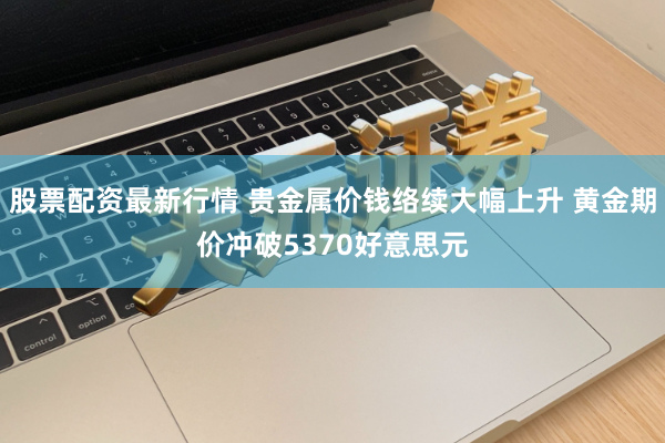 股票配资最新行情 贵金属价钱络续大幅上升 黄金期价冲破5370好意思元