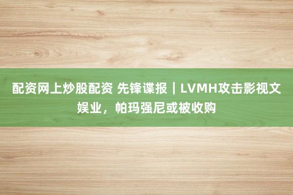 配资网上炒股配资 先锋谍报｜LVMH攻击影视文娱业，帕玛强尼或被收购