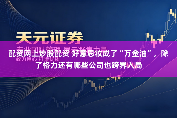 配资网上炒股配资 好意思妆成了“万金油”,除了格力还有哪些公司也跨界入局