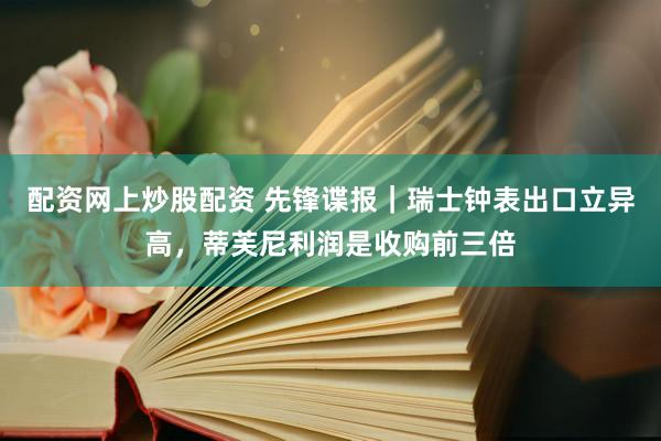 配资网上炒股配资 先锋谍报｜瑞士钟表出口立异高，蒂芙尼利润是收购前三倍