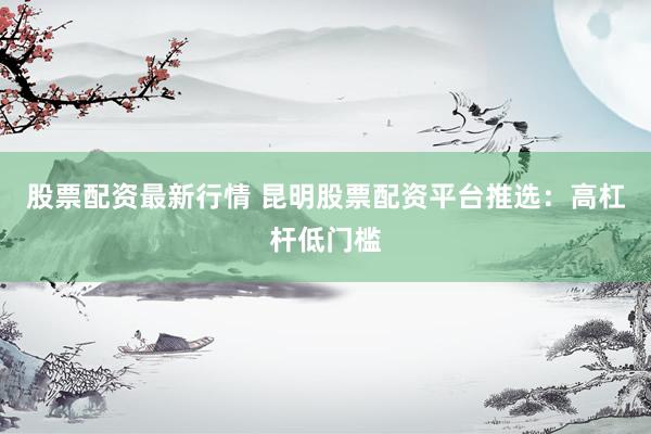 股票配资最新行情 昆明股票配资平台推选：高杠杆低门槛
