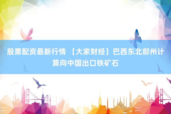 股票配资最新行情 【大家财经】巴西东北部州计算向中国出口铁矿石