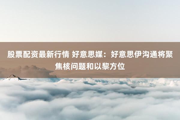 股票配资最新行情 好意思媒：好意思伊沟通将聚焦核问题和以黎方位