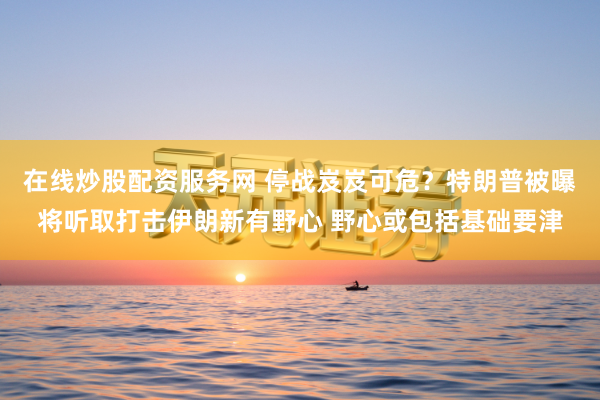 在线炒股配资服务网 停战岌岌可危？特朗普被曝将听取打击伊朗新有野心 野心或包括基础要津