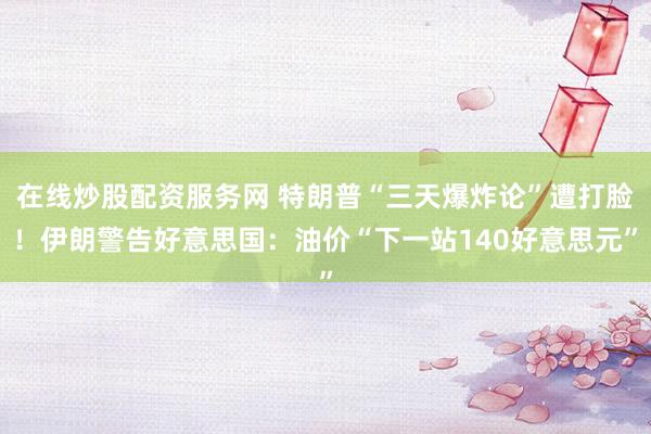 在线炒股配资服务网 特朗普“三天爆炸论”遭打脸！伊朗警告好意思国：油价“下一站140好意思元”