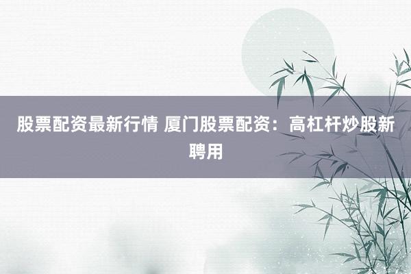 股票配资最新行情 厦门股票配资：高杠杆炒股新聘用