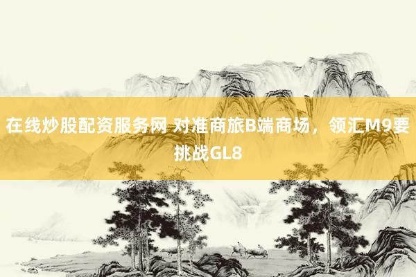 在线炒股配资服务网 对准商旅B端商场，领汇M9要挑战GL8