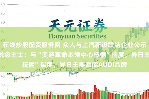 在线炒股配资服务网 众人与上汽新设联结企业公示 奥迪中国里面东说念主士：与“奥迪革命本领中心技俩”揣度，异日主要赋能AUDI品牌